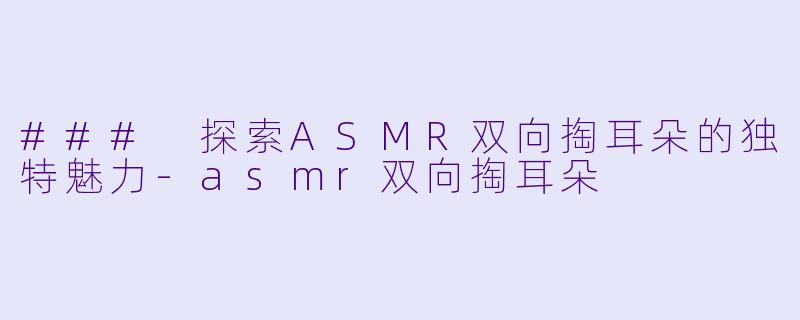 ### 探索ASMR双向掏耳朵的独特魅力-asmr双向掏耳朵