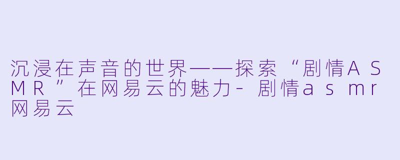 沉浸在声音的世界——探索“剧情ASMR”在网易云的魅力