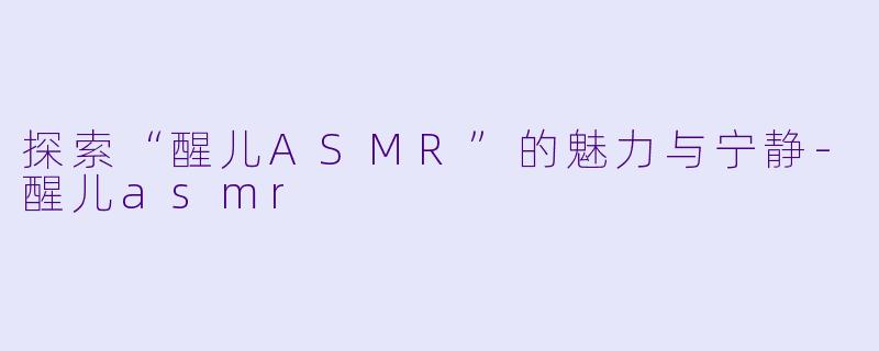 探索“醒儿ASMR”的魅力与宁静-醒儿asmr
