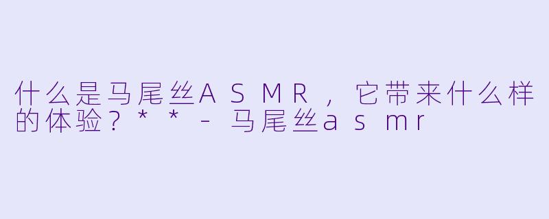 什么是马尾丝ASMR,它带来什么样的体验?**