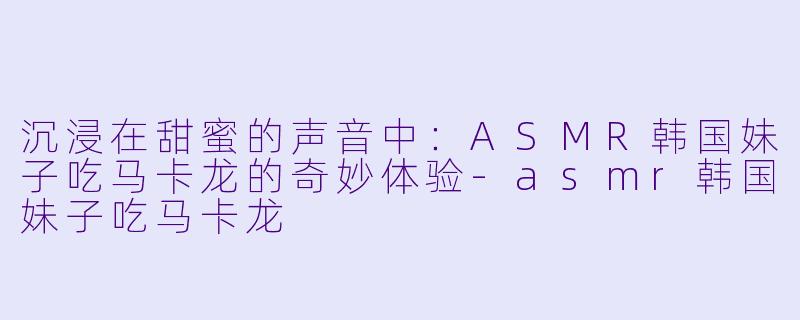 沉浸在甜蜜的声音中：ASMR韩国妹子吃马卡龙的奇妙体验-asmr韩国妹子吃马卡龙