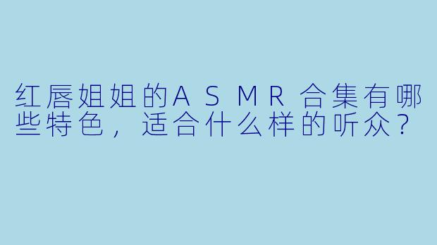 红唇姐姐的ASMR合集有哪些特色,适合什么样的听众?