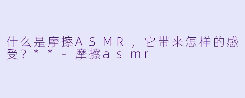 什么是摩擦ASMR,它带来怎样的感受?**