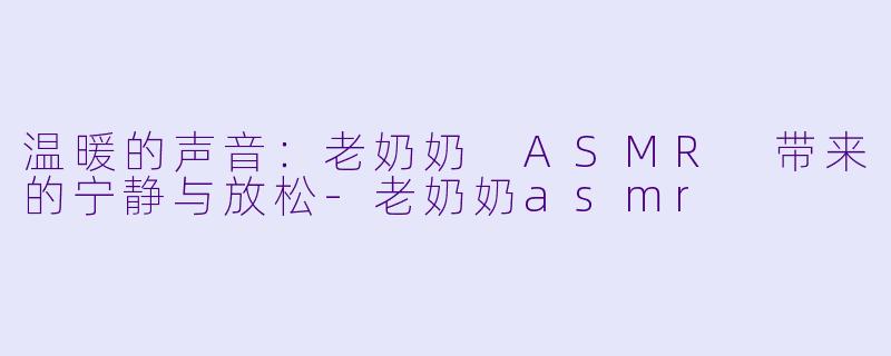 温暖的声音：老奶奶 ASMR 带来的宁静与放松-老奶奶asmr