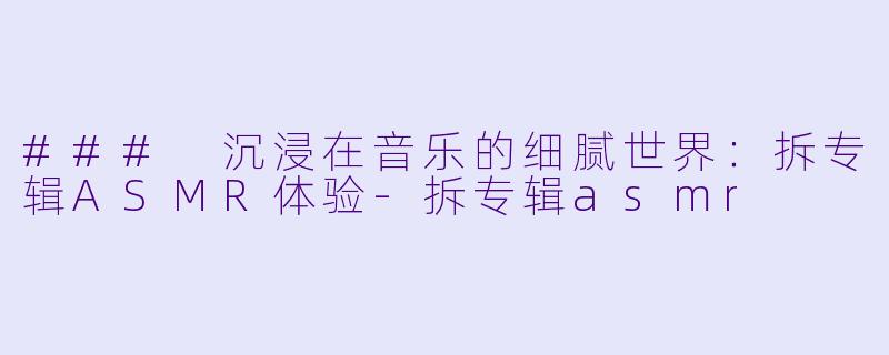 ### 沉浸在音乐的细腻世界：拆专辑ASMR体验-拆专辑asmr