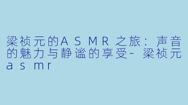 梁祯元的ASMR之旅：声音的魅力与静谧的享受-梁祯元asmr