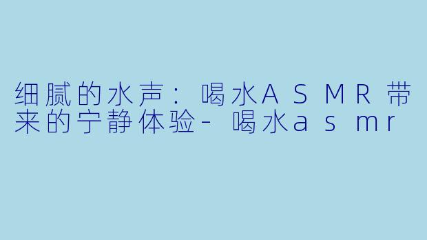 细腻的水声：喝水ASMR带来的宁静体验-喝水asmr