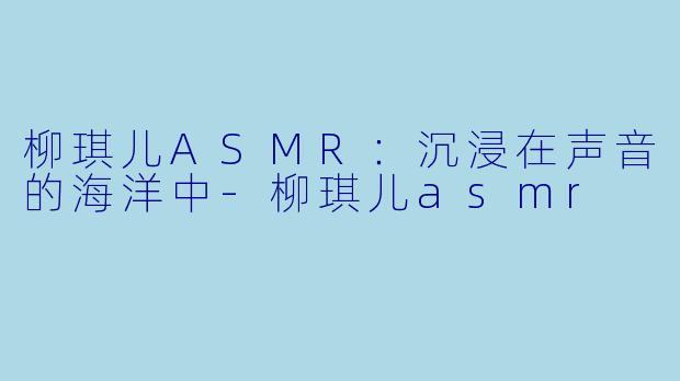 柳琪儿ASMR：沉浸在声音的海洋中-柳琪儿asmr