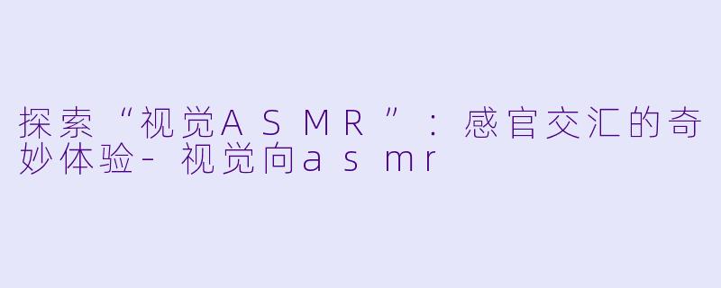 探索“视觉ASMR”：感官交汇的奇妙体验-视觉向asmr