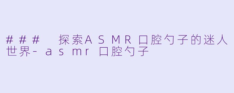 ### 探索ASMR口腔勺子的迷人世界-asmr口腔勺子