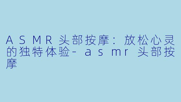 ASMR头部按摩：放松心灵的独特体验-asmr头部按摩