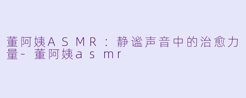 董阿姨ASMR：静谧声音中的治愈力量-董阿姨asmr
