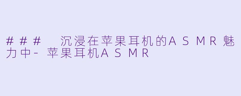 ### 沉浸在苹果耳机的ASMR魅力中-苹果耳机ASMR