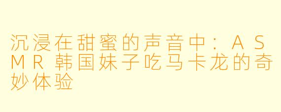 沉浸在甜蜜的声音中：ASMR韩国妹子吃马卡龙的奇妙体验
