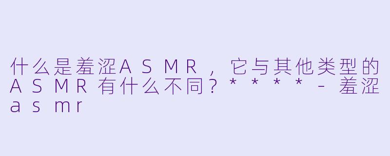 什么是羞涩ASMR,它与其他类型的ASMR有什么不同?****