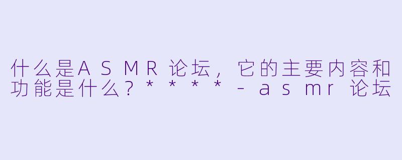 什么是ASMR论坛,它的主要内容和功能是什么?****