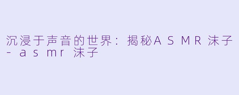 沉浸于声音的世界：揭秘ASMR沫子-asmr沫子