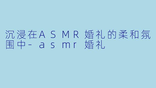 沉浸在ASMR婚礼的柔和氛围中-asmr婚礼