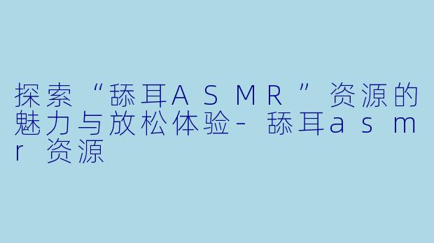 探索“舔耳ASMR”资源的魅力与放松体验-舔耳asmr资源