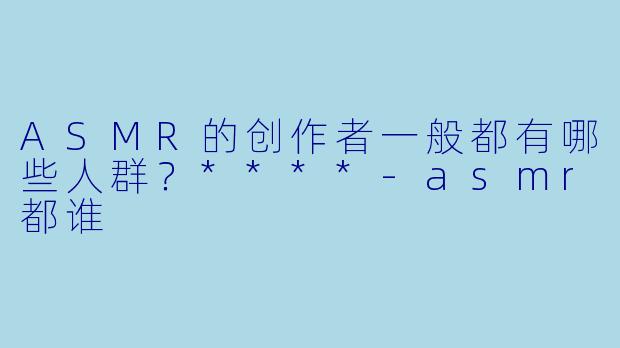 ASMR的创作者一般都有哪些人群?****