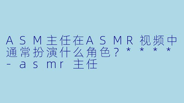 ASM主任在ASMR视频中通常扮演什么角色?****