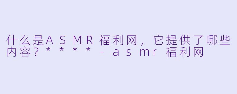 什么是ASMR福利网,它提供了哪些内容?****