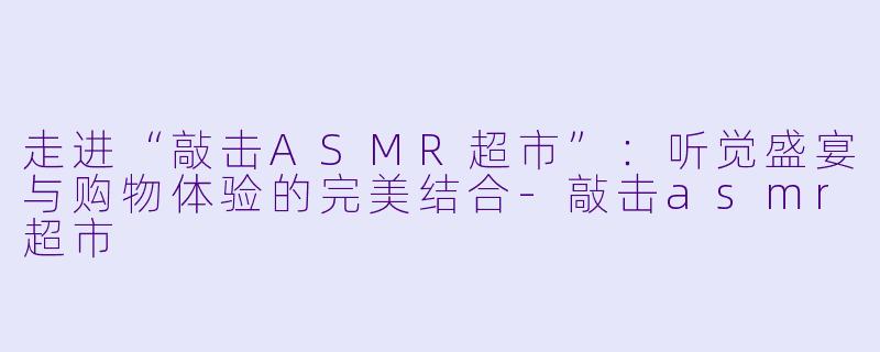 走进“敲击ASMR超市”：听觉盛宴与购物体验的完美结合