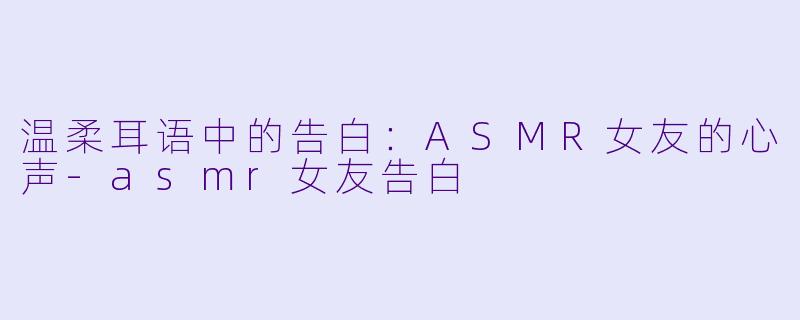温柔耳语中的告白：ASMR女友的心声-asmr女友告白