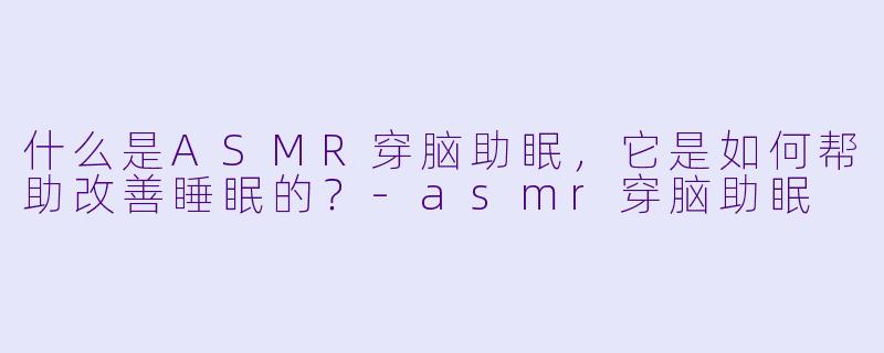 什么是ASMR穿脑助眠,它是如何帮助改善睡眠的?