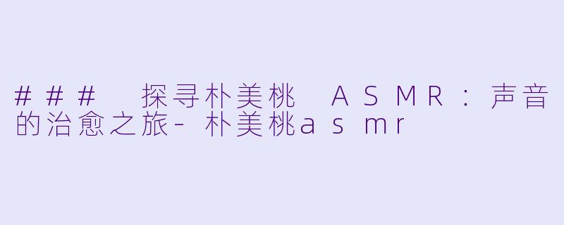 ### 探寻朴美桃 ASMR：声音的治愈之旅-朴美桃asmr