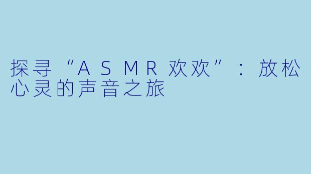 探寻“ASMR欢欢”：放松心灵的声音之旅