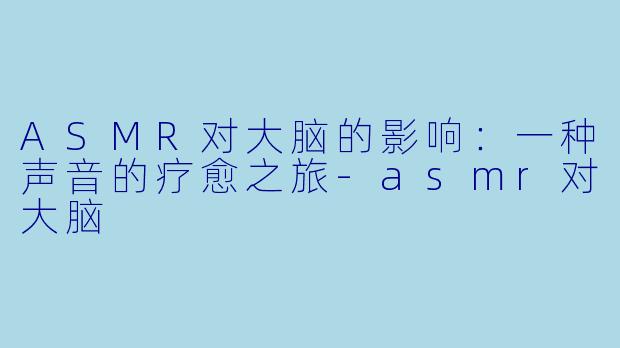 ASMR对大脑的影响：一种声音的疗愈之旅-asmr对大脑