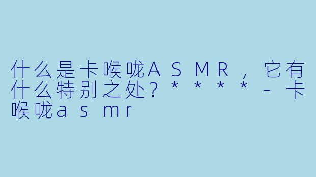 什么是卡喉咙ASMR,它有什么特别之处?****