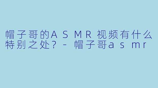 帽子哥的ASMR视频有什么特别之处？