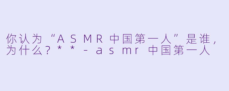 你认为“ASMR中国第一人”是谁,为什么?**