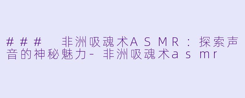 ### 非洲吸魂术ASMR：探索声音的神秘魅力-非洲吸魂术asmr