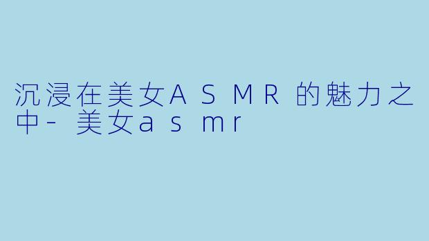 沉浸在美女ASMR的魅力之中-美女asmr