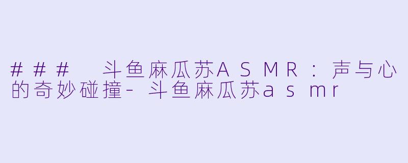 ### 斗鱼麻瓜苏ASMR：声与心的奇妙碰撞-斗鱼麻瓜苏asmr
