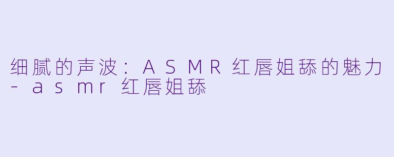 细腻的声波：ASMR红唇姐舔的魅力-asmr红唇姐舔