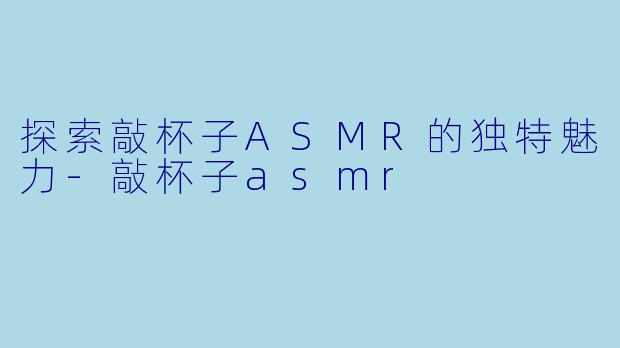 探索敲杯子ASMR的独特魅力-敲杯子asmr