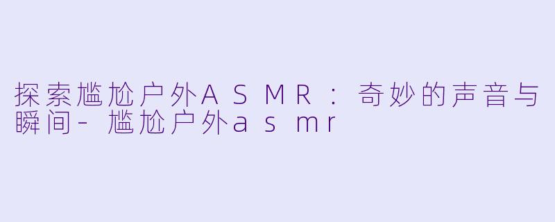 探索尴尬户外ASMR：奇妙的声音与瞬间-尴尬户外asmr