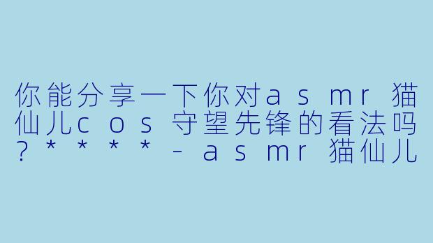 你能分享一下你对asmr猫仙儿cos守望先锋的看法吗?****
