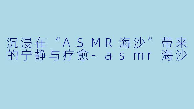 沉浸在“ASMR海沙”带来的宁静与疗愈-asmr海沙