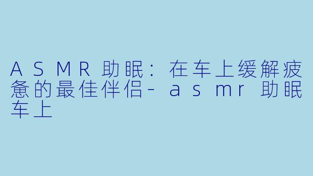ASMR助眠：在车上缓解疲惫的最佳伴侣