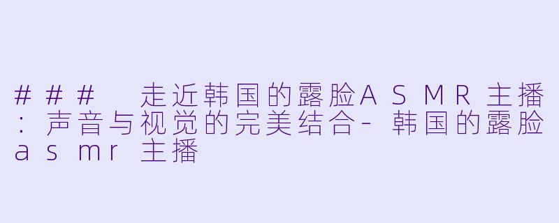 ### 走近韩国的露脸ASMR主播：声音与视觉的完美结合-韩国的露脸asmr主播