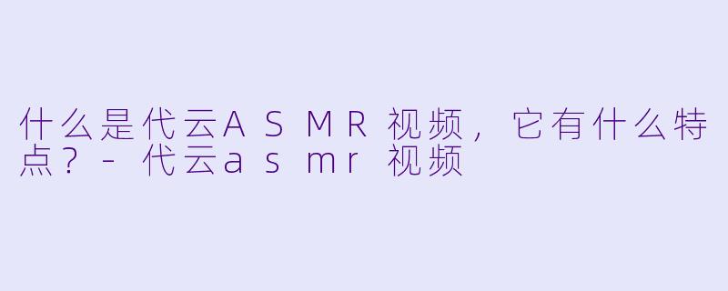 什么是代云ASMR视频,它有什么特点?