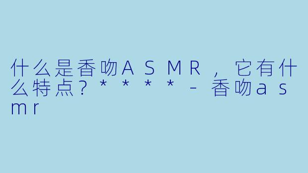 什么是香吻ASMR,它有什么特点?****