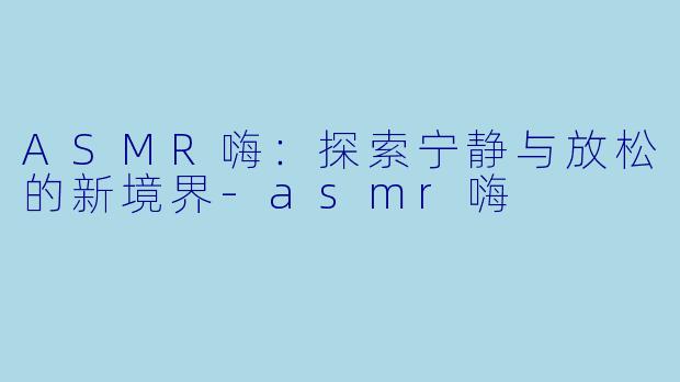 ASMR嗨：探索宁静与放松的新境界-asmr嗨