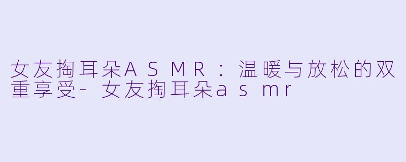 女友掏耳朵ASMR：温暖与放松的双重享受-女友掏耳朵asmr