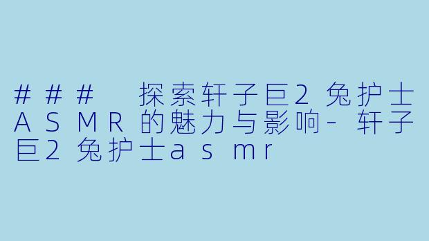 ### 探索轩子巨2兔护士ASMR的魅力与影响-轩子巨2兔护士asmr